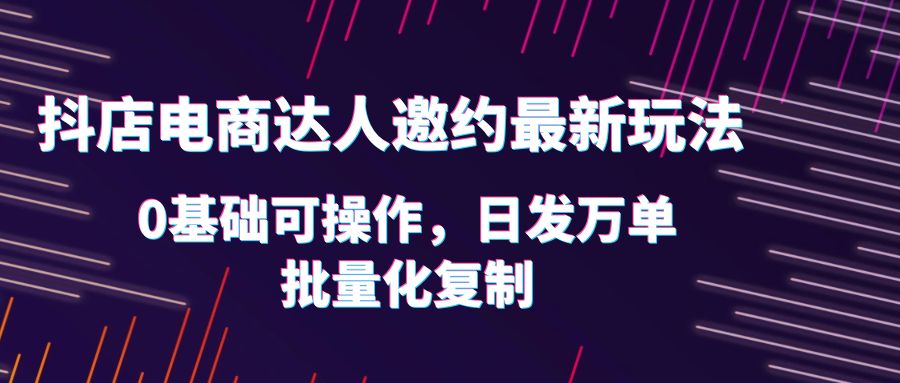 抖店电商达人邀约最新玩法，0基础可操作，日发万单，批量化复制！|优聚轻创