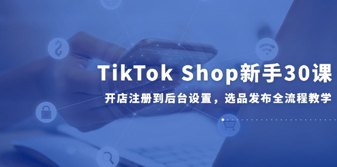 TikTok Shop新手30课，开店注册到后台设置，选品发布全流程教学|优聚轻创