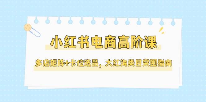 小红书电商高阶课，多店矩阵+卡位选品，大红海类目突围指南(更新5月)|优聚轻创