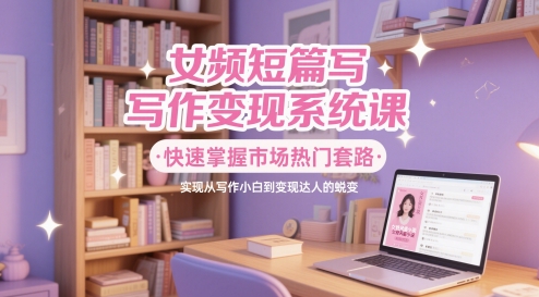 女频短篇写作变现系统课，快速掌握市场热门套路，实现从写作小白到变现达人的蜕变|优聚轻创